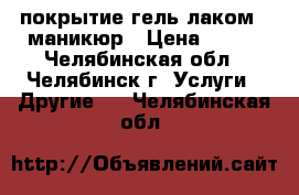 покрытие гель-лаком   маникюр › Цена ­ 270 - Челябинская обл., Челябинск г. Услуги » Другие   . Челябинская обл.